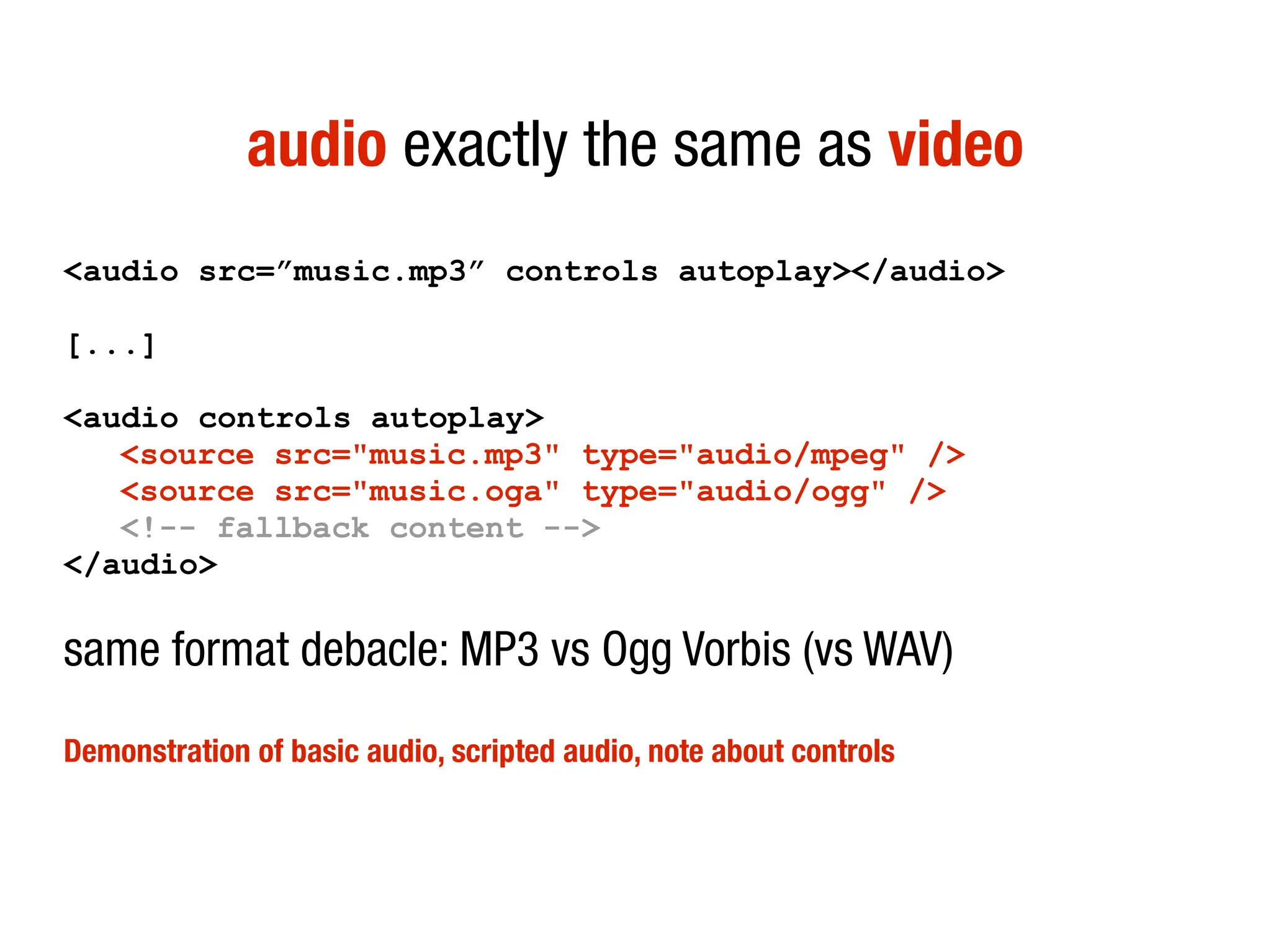 audio exactly the same as video
<audio src=”music.mp3” controls autoplay></audio>

[...]

<audio controls autoplay>
   <source src="music.mp3" type="audio/mpeg" />
   <source src="music.oga" type="audio/ogg" />
   <!-- fallback content -->
</audio>

same format debacle: MP3 vs Ogg Vorbis (vs WAV)

Demonstration of basic audio, scripted audio, note about controls
 