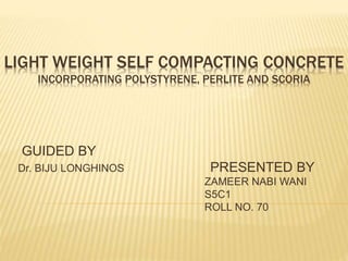 LIGHT WEIGHT SELF COMPACTING CONCRETE
INCORPORATING POLYSTYRENE, PERLITE AND SCORIA
GUIDED BY
Dr. BIJU LONGHINOS PRESENTED BY
ZAMEER NABI WANI
S5C1
ROLL NO. 70
 