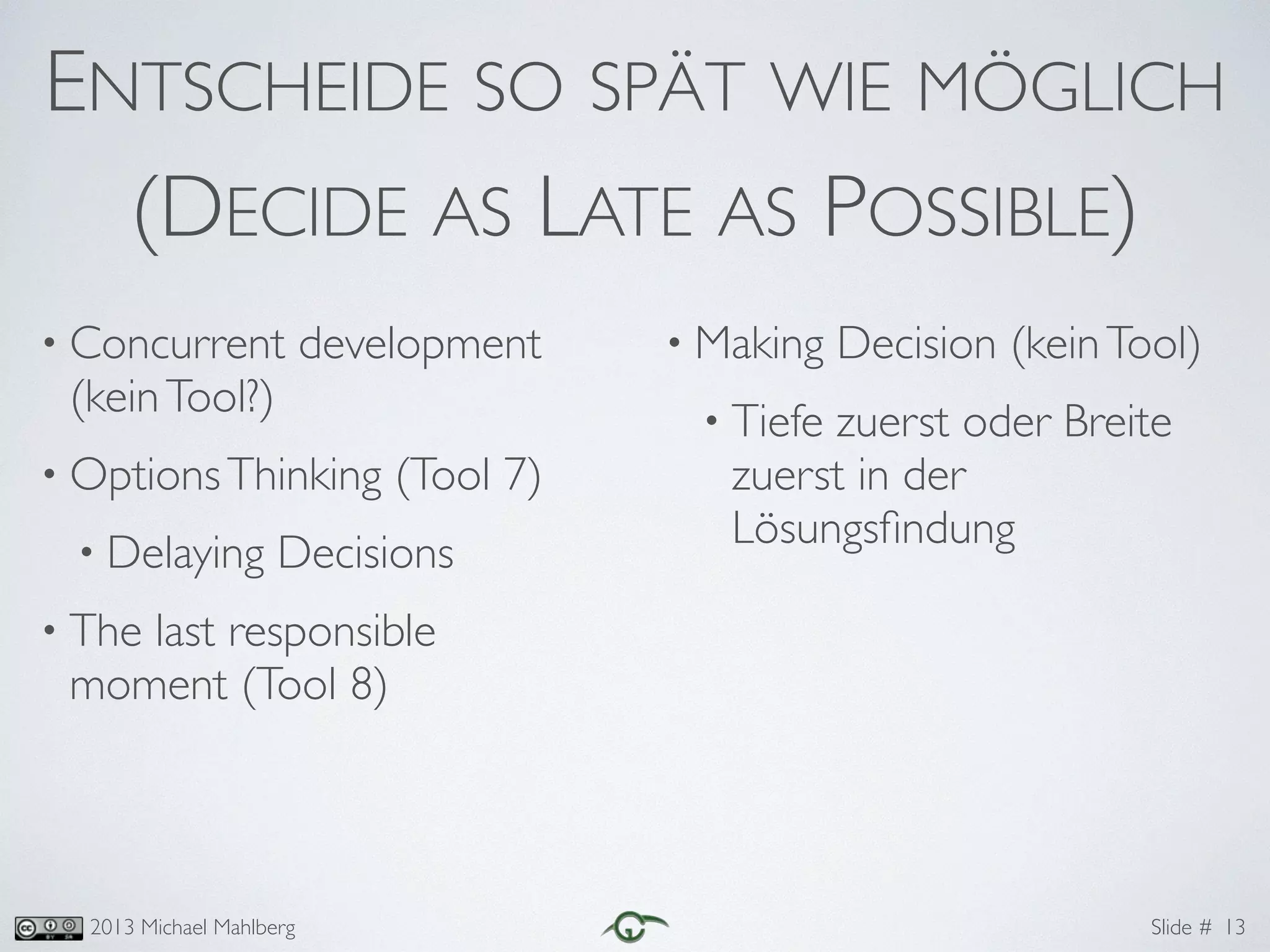 Slide #2013 Michael Mahlberg
ENTSCHEIDE SO SPÄT WIE MÖGLICH	
(DECIDE AS LATE AS POSSIBLE)
• Concurrent development
(keinTool?)	
• OptionsThinking (Tool 7)	
• Delaying Decisions	
• The last responsible
moment (Tool 8)	
!
!
• Making Decision (keinTool)	
• Tiefe zuerst oder Breite
zuerst in der
Lösungsﬁndung
13
 