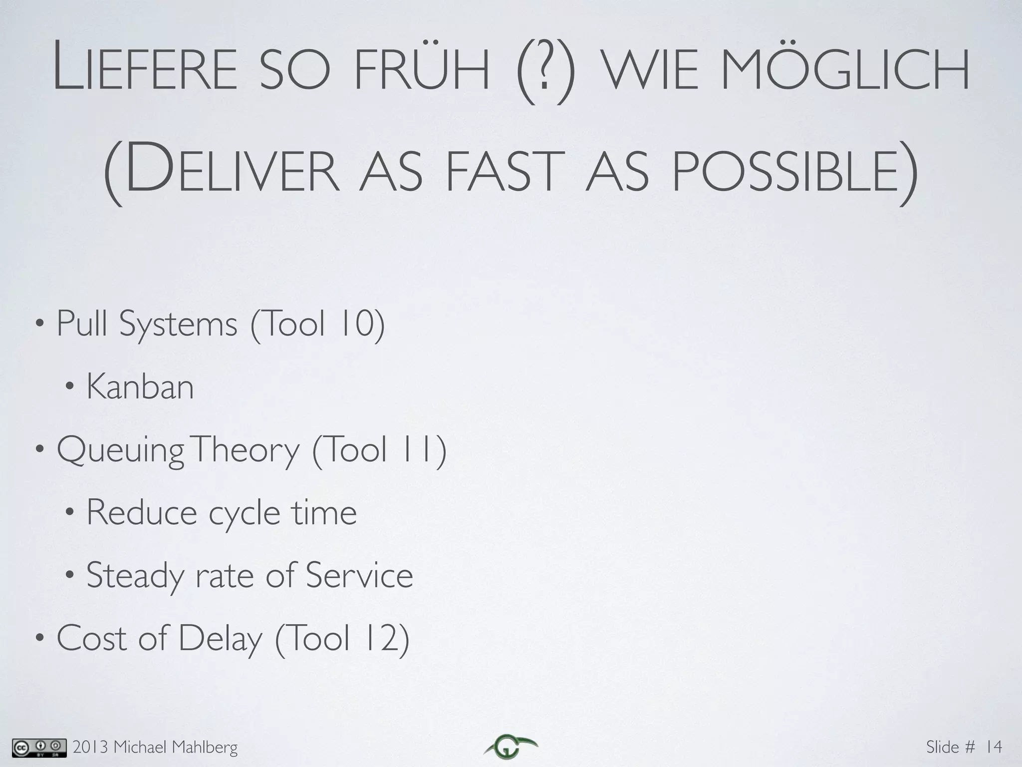 Slide #2013 Michael Mahlberg
LIEFERE SO FRÜH (?) WIE MÖGLICH	
(DELIVER AS FAST AS POSSIBLE)
• Pull Systems (Tool 10)	
• Kanban	
• QueuingTheory (Tool 11)	
• Reduce cycle time	
• Steady rate of Service	
• Cost of Delay (Tool 12)
14
 