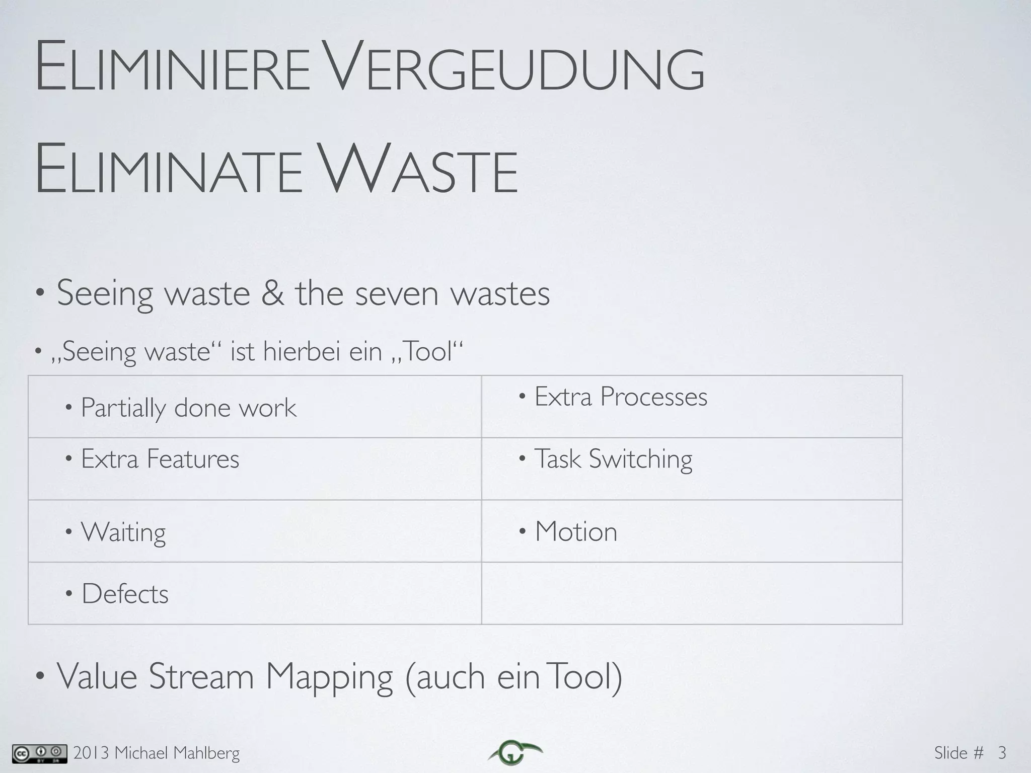 Slide #2013 Michael Mahlberg
ELIMINIERE VERGEUDUNG	
ELIMINATE WASTE
• Seeing waste & the seven wastes	
• „Seeing waste“ ist hierbei ein „Tool“	
!
!
!
!
!
• Value Stream Mapping (auch einTool)
3
• Partially done work • Extra Processes	
• Extra Features	 • Task Switching	
• Waiting • Motion
• Defects
 