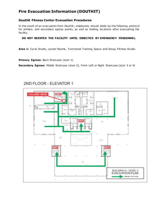 Fire Evacuation Information (DOUTHIT)
Douthit Fitness Center Evacuation Procedures
In the event of an evacuation from Douthit, employees should abide by the following protocol
for primary and secondary egress points, as well as holding locations after evacuating the
facility:
DO NOT REENTER THE FACILITY UNTIL DIRECTED BY EMERGENCY PERSONNEL.
Area 1: Cycle Studio, Locker Rooms, Functional Training Space and Group Fitness Studio
Primary Egress: Back Staircase (stair 1)
Secondary Egress: Middle Staircase (stair 2), Front Left or Right Staircase (stair 3 or 4)
 