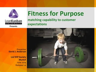 dja@leankanban.com @lkuceo Copyright Lean Kanban Inc.
Presents
Presenter
David J. Anderson
Ltd WIP Society
Munich
June 2014
Release 1.0
Fitness for Purpose
matching capability to customer
expectations
 