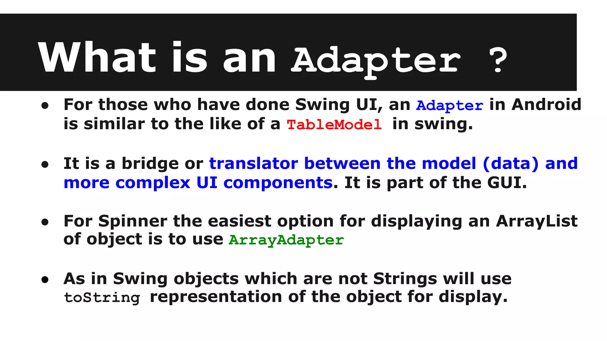 What is an Adapter ?
● For those who have done Swing UI, an Adapter in Android
is similar to the like of a TableModel in swing.
● It is a bridge or translator between the model (data) and
more complex UI components. It is part of the GUI.
● For Spinner the easiest option for displaying an ArrayList
of object is to use ArrayAdapter
● As in Swing objects which are not Strings will use
toString representation of the object for display.
 