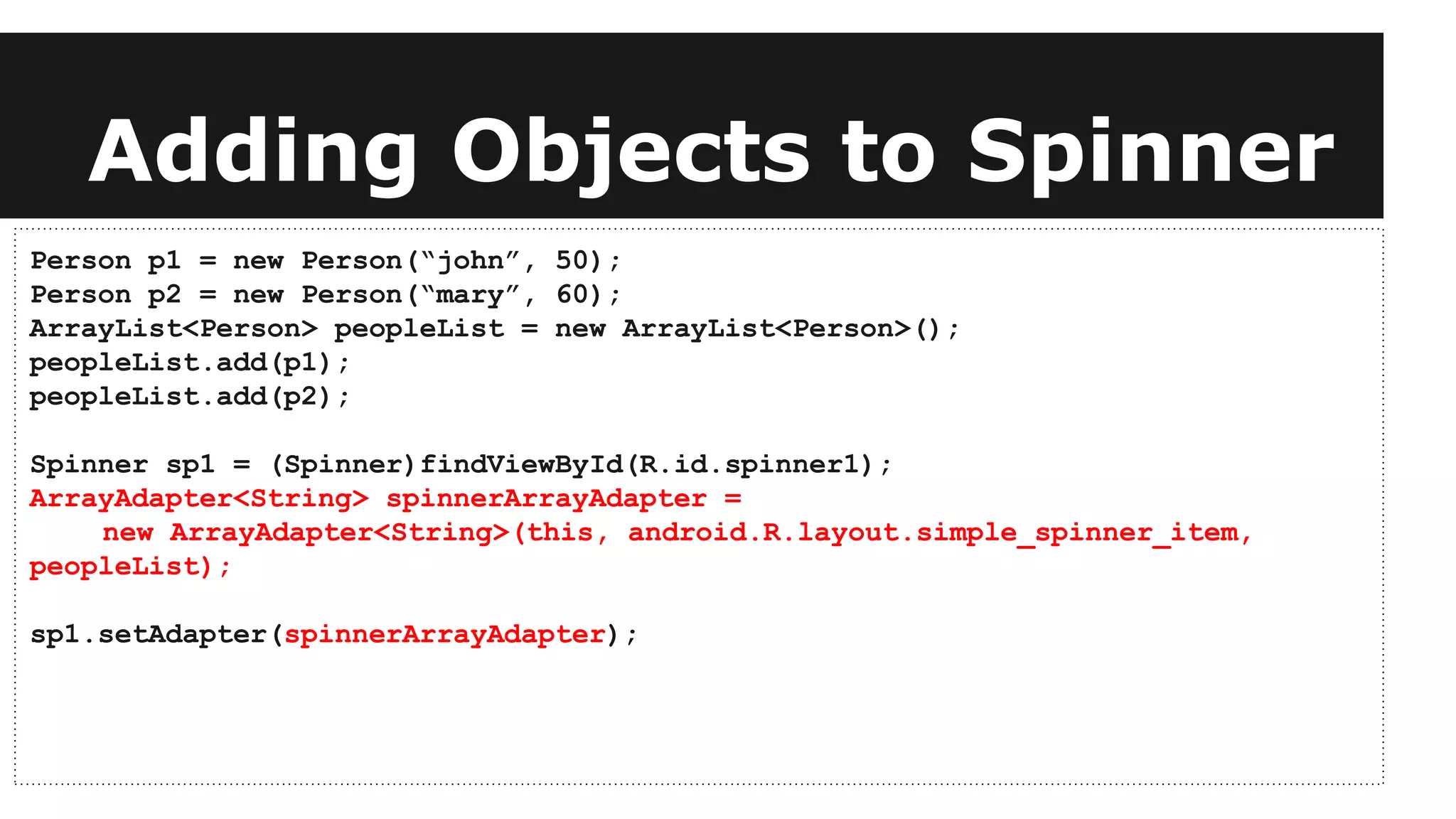 Adding Objects to Spinner
Person p1 = new Person(“john”, 50);
Person p2 = new Person(“mary”, 60);
ArrayList<Person> peopleList = new ArrayList<Person>();
peopleList.add(p1);
peopleList.add(p2);
Spinner sp1 = (Spinner)findViewById(R.id.spinner1);
ArrayAdapter<String> spinnerArrayAdapter =
new ArrayAdapter<String>(this, android.R.layout.simple_spinner_item,
peopleList);
sp1.setAdapter(spinnerArrayAdapter);
 