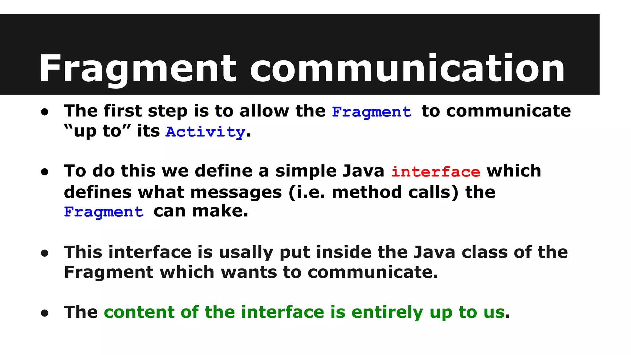 Fragment communication
● The first step is to allow the Fragment to communicate
“up to” its Activity.
● To do this we define a simple Java interface which
defines what messages (i.e. method calls) the
Fragment can make.
● This interface is usally put inside the Java class of the
Fragment which wants to communicate.
● The content of the interface is entirely up to us.
 