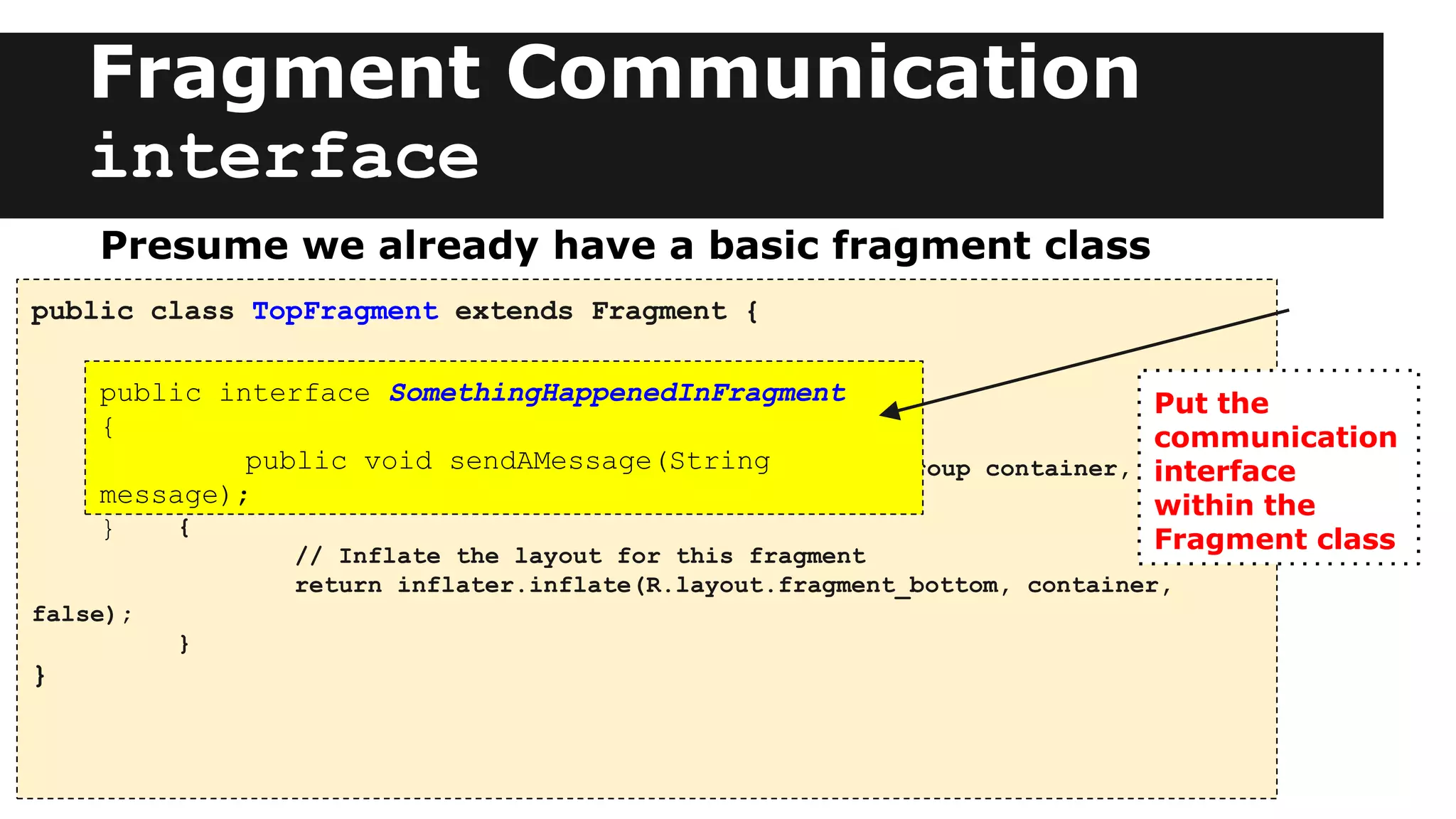 Fragment Communication
interface
public class TopFragment extends Fragment {
public View onCreateView(LayoutInflater inflater, ViewGroup container,
Bundle savedInstanceState)
{
// Inflate the layout for this fragment
return inflater.inflate(R.layout.fragment_bottom, container,
false);
}
}
Presume we already have a basic fragment class
public interface SomethingHappenedInFragment
{
public void sendAMessage(String
message);
}
Put the
communication
interface
within the
Fragment class
 