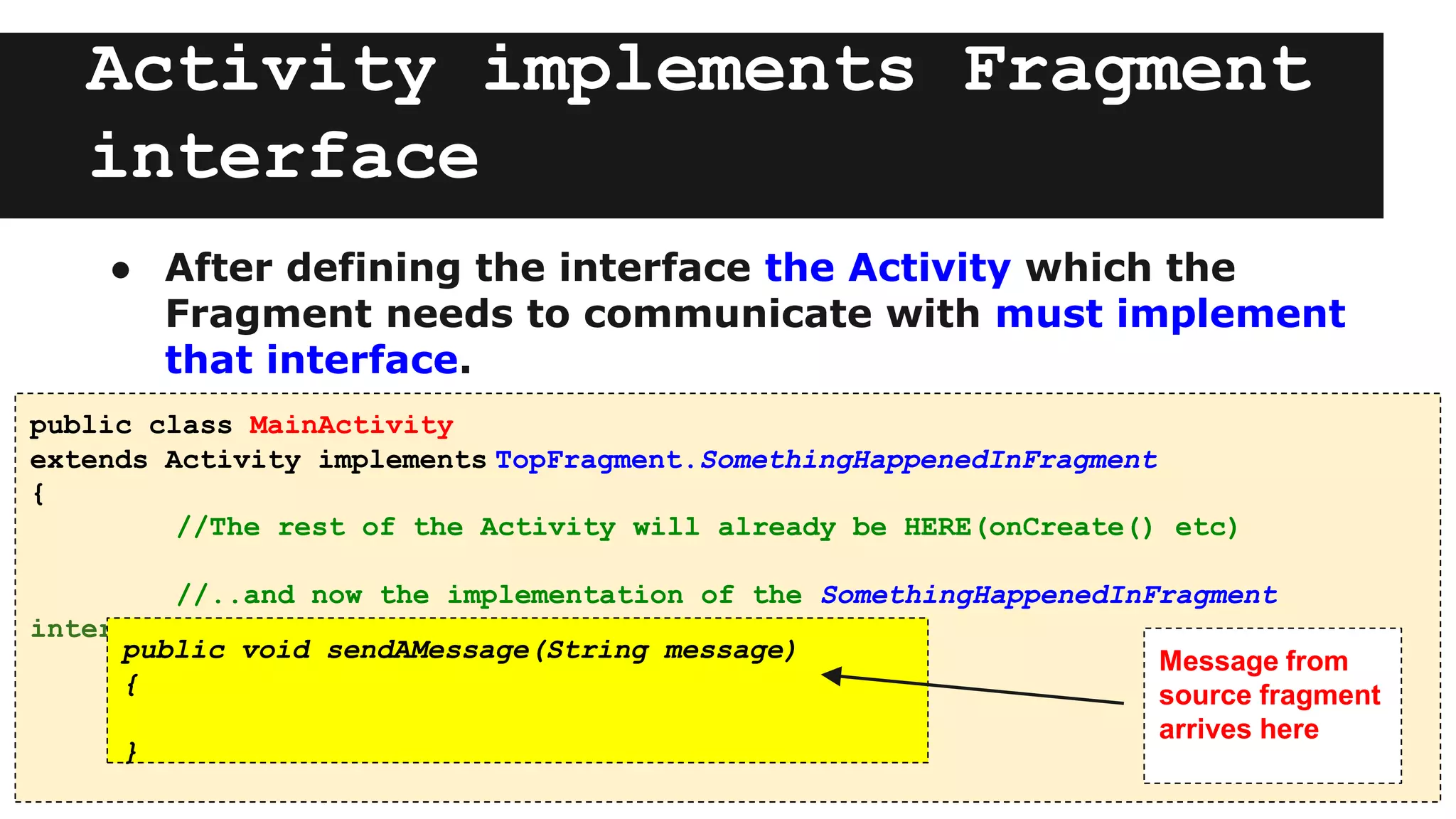 Activity implements Fragment
interface
● After defining the interface the Activity which the
Fragment needs to communicate with must implement
that interface.
public class MainActivity
extends Activity implements TopFragment.SomethingHappenedInFragment
{
//The rest of the Activity will already be HERE(onCreate() etc)
//..and now the implementation of the SomethingHappenedInFragment
interface
public void sendAMessage(String message)
{
}
Message from
source fragment
arrives here
 