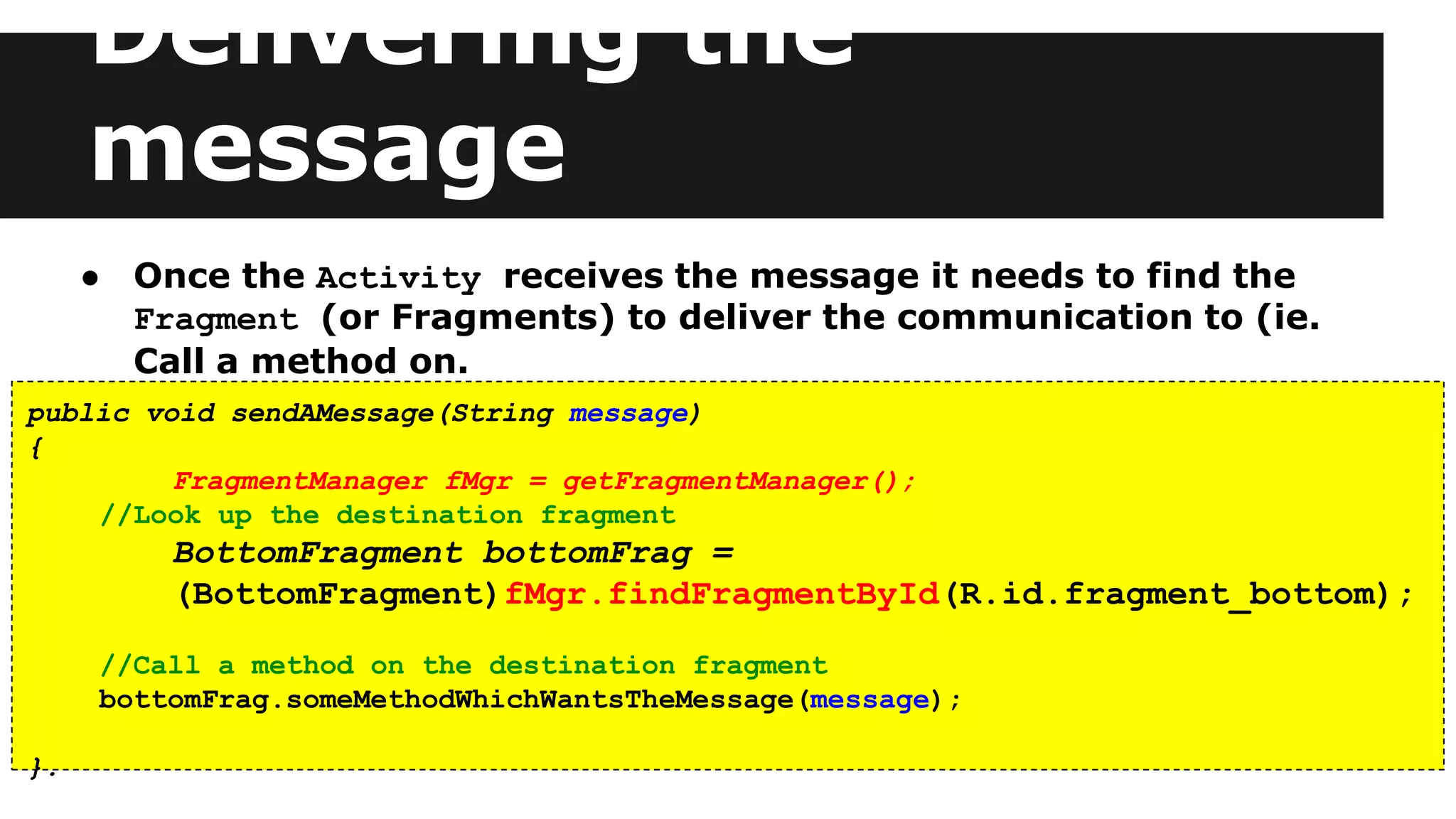 Delivering the
message
● Once the Activity receives the message it needs to find the
Fragment (or Fragments) to deliver the communication to (ie.
Call a method on.
public void sendAMessage(String message)
{
FragmentManager fMgr = getFragmentManager();
//Look up the destination fragment
BottomFragment bottomFrag =
(BottomFragment)fMgr.findFragmentById(R.id.fragment_bottom);
//Call a method on the destination fragment
bottomFrag.someMethodWhichWantsTheMessage(message);
}.
 