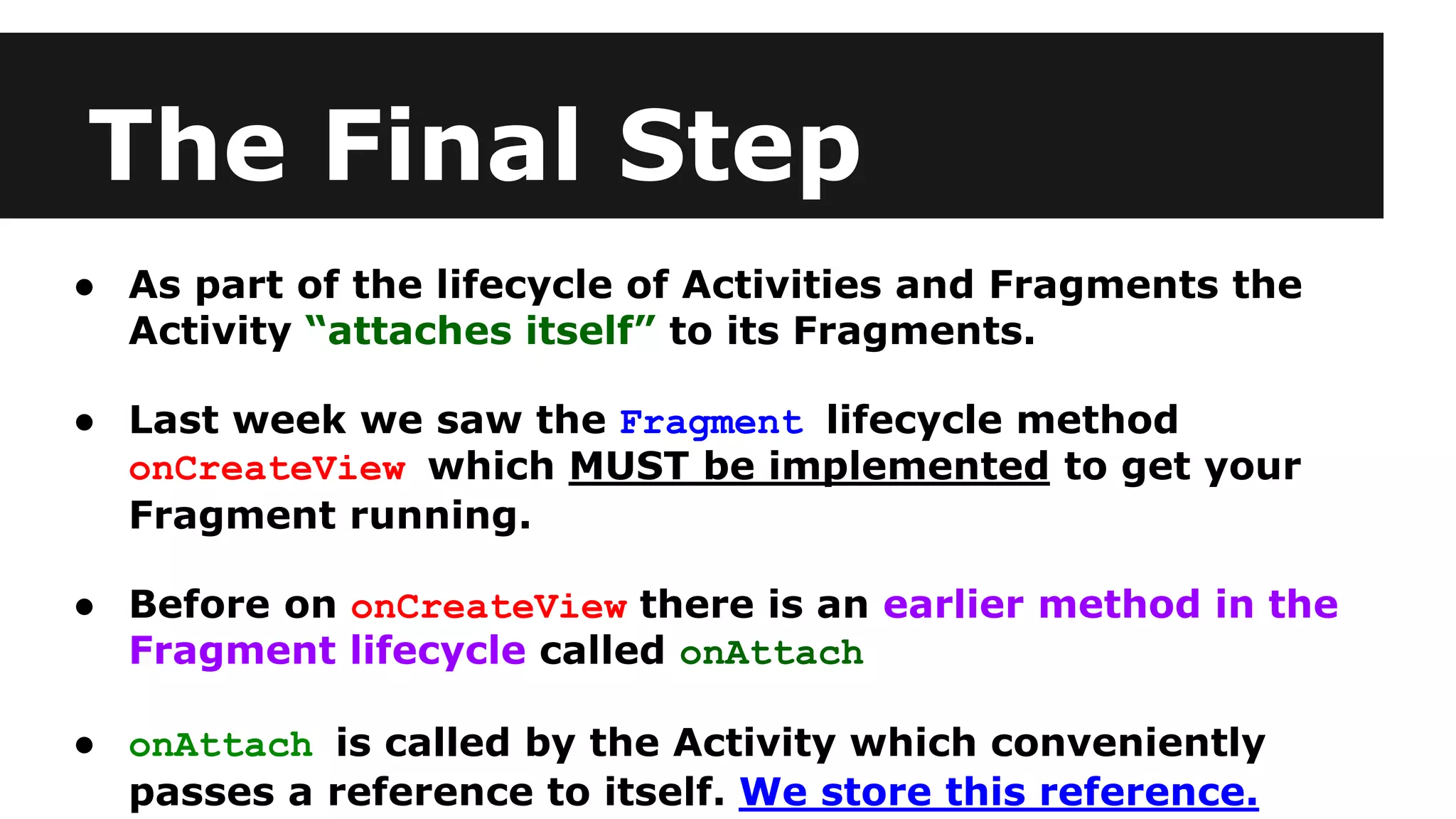 The Final Step
● As part of the lifecycle of Activities and Fragments the
Activity “attaches itself” to its Fragments.
● Last week we saw the Fragment lifecycle method
onCreateView which MUST be implemented to get your
Fragment running.
● Before on onCreateView there is an earlier method in the
Fragment lifecycle called onAttach
● onAttach is called by the Activity which conveniently
passes a reference to itself. We store this reference.
 