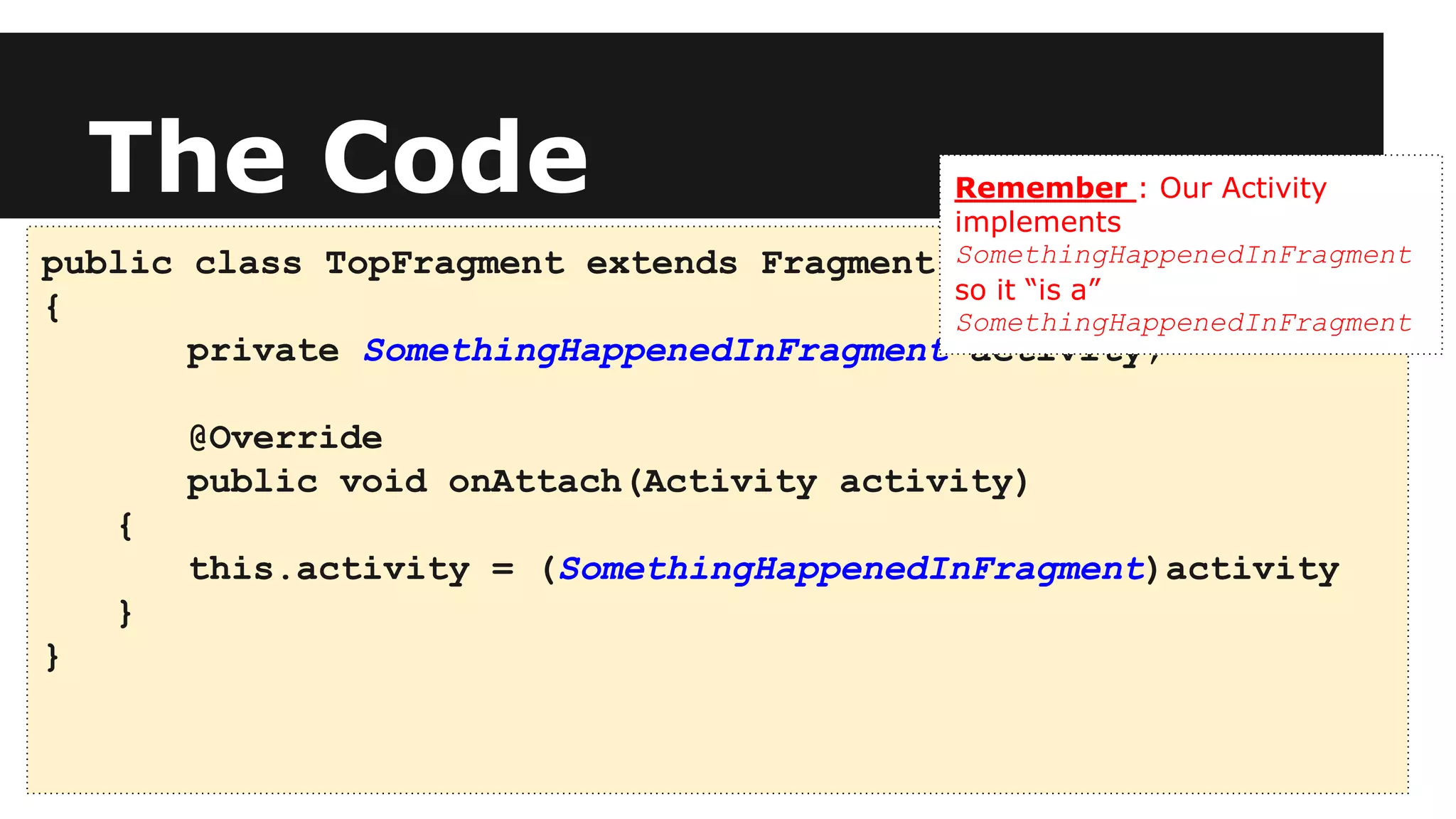 The Code
public class TopFragment extends Fragment
{
private SomethingHappenedInFragment activity;
@Override
public void onAttach(Activity activity)
{
this.activity = (SomethingHappenedInFragment)activity
}
}
Remember : Our Activity
implements
SomethingHappenedInFragment
so it “is a”
SomethingHappenedInFragment
 