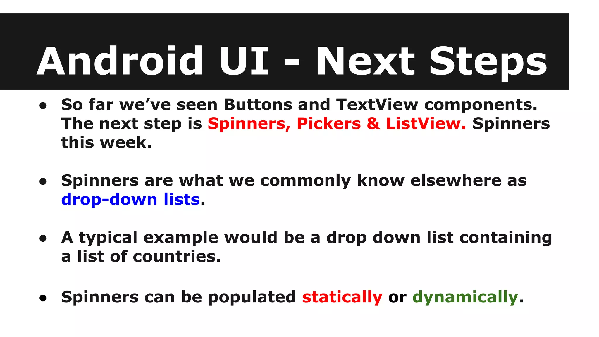 Android UI - Next Steps
● So far we’ve seen Buttons and TextView components.
The next step is Spinners, Pickers & ListView. Spinners
this week.
● Spinners are what we commonly know elsewhere as
drop-down lists.
● A typical example would be a drop down list containing
a list of countries.
● Spinners can be populated statically or dynamically.
 