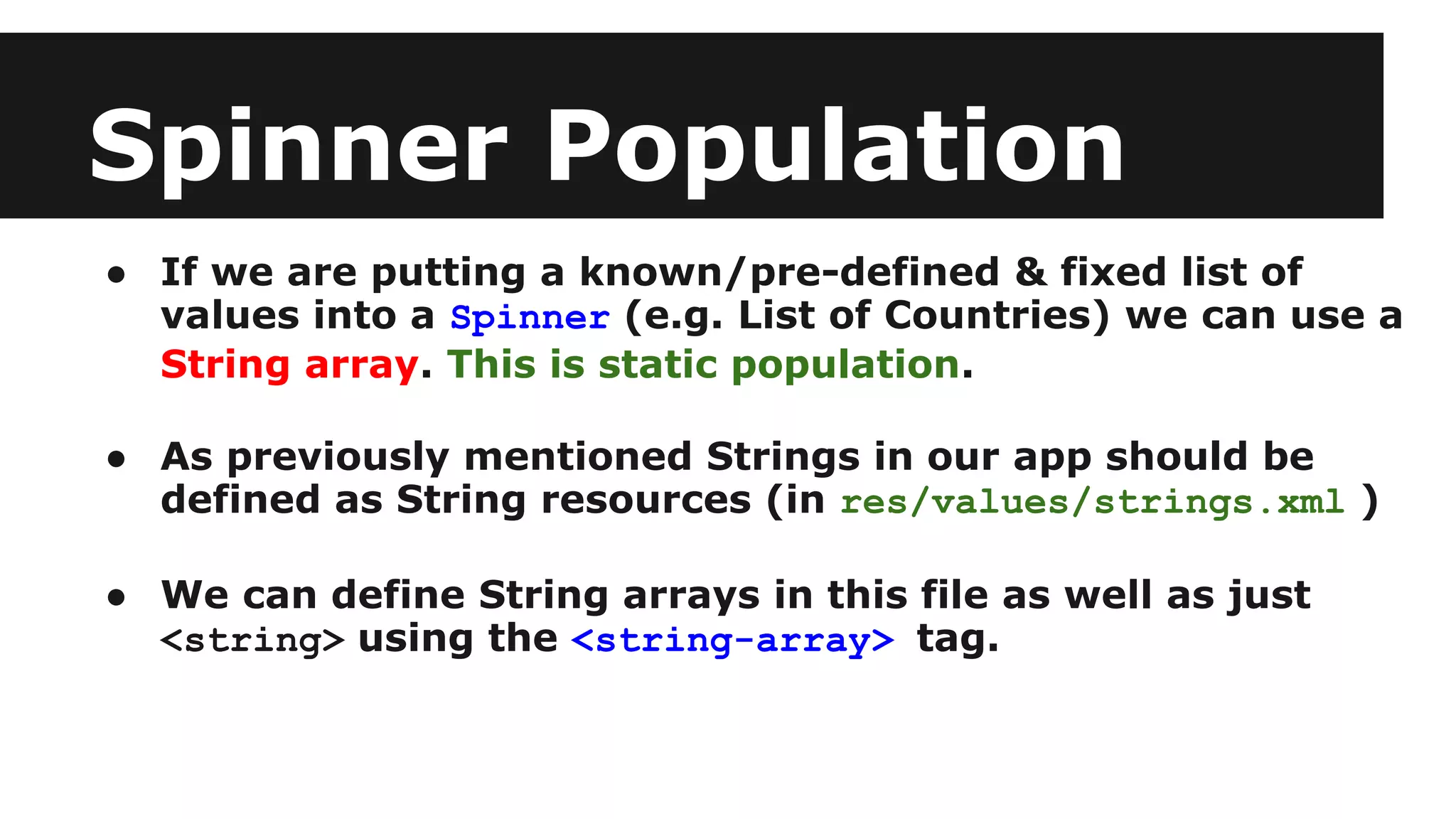 Spinner Population
● If we are putting a known/pre-defined & fixed list of
values into a Spinner (e.g. List of Countries) we can use a
String array. This is static population.
● As previously mentioned Strings in our app should be
defined as String resources (in res/values/strings.xml )
● We can define String arrays in this file as well as just
<string> using the <string-array> tag.
 
