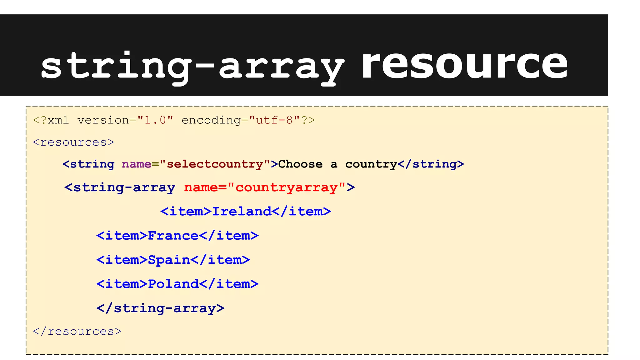 <?xml version="1.0" encoding="utf-8"?>
<resources>
<string name="selectcountry">Choose a country</string>
<string-array name="countryarray">
<item>Ireland</item>
<item>France</item>
<item>Spain</item>
<item>Poland</item>
</string-array>
</resources>
string-array resource
 