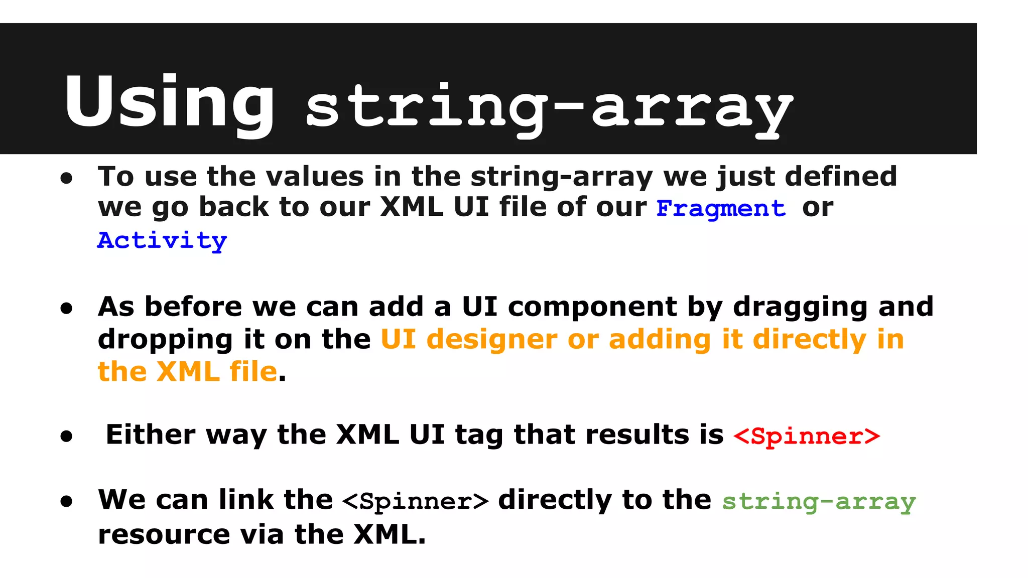 Using string-array
● To use the values in the string-array we just defined
we go back to our XML UI file of our Fragment or
Activity
● As before we can add a UI component by dragging and
dropping it on the UI designer or adding it directly in
the XML file.
● Either way the XML UI tag that results is <Spinner>
● We can link the <Spinner> directly to the string-array
resource via the XML.
 