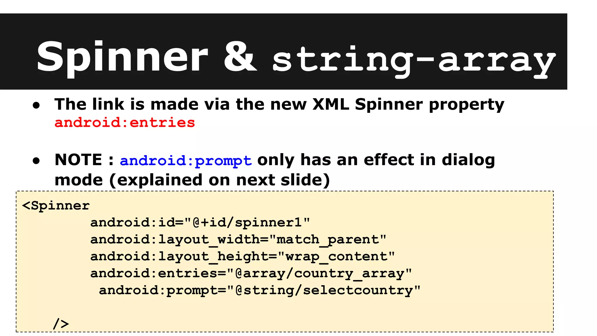 Spinner & string-array
<Spinner
android:id="@+id/spinner1"
android:layout_width="match_parent"
android:layout_height="wrap_content"
android:entries="@array/country_array"
android:prompt="@string/selectcountry"
/>
● The link is made via the new XML Spinner property
android:entries
● NOTE : android:prompt only has an effect in dialog
mode (explained on next slide)
 