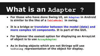 What is an Adapter ?
● For those who have done Swing UI, an Adapter in Android
is similar to the like of a TableModel in swing.
● It is a bridge or translator between the model (data) and
more complex UI components. It is part of the GUI.
● For Spinner the easiest option for displaying an ArrayList
of object is to use ArrayAdapter
● As in Swing objects which are not Strings will use
toString representation of the object for display.
 