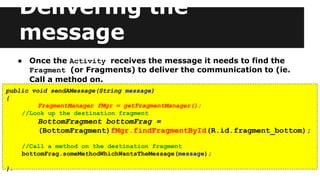 Delivering the
message
● Once the Activity receives the message it needs to find the
Fragment (or Fragments) to deliver the communication to (ie.
Call a method on.
public void sendAMessage(String message)
{
FragmentManager fMgr = getFragmentManager();
//Look up the destination fragment
BottomFragment bottomFrag =
(BottomFragment)fMgr.findFragmentById(R.id.fragment_bottom);
//Call a method on the destination fragment
bottomFrag.someMethodWhichWantsTheMessage(message);
}.
 