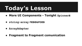 Today’s Lesson
● More UI Components - Tonight Spinners
● string-array resources
● ArrayAdapter
● Fragment to Fragment comunication
 