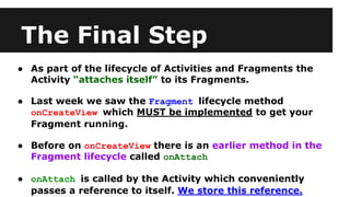 The Final Step
● As part of the lifecycle of Activities and Fragments the
Activity “attaches itself” to its Fragments.
● Last week we saw the Fragment lifecycle method
onCreateView which MUST be implemented to get your
Fragment running.
● Before on onCreateView there is an earlier method in the
Fragment lifecycle called onAttach
● onAttach is called by the Activity which conveniently
passes a reference to itself. We store this reference.
 