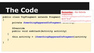 The Code
public class TopFragment extends Fragment
{
private SomethingHappenedInFragment activity;
@Override
public void onAttach(Activity activity)
{
this.activity = (SomethingHappenedInFragment)activity
}
}
Remember : Our Activity
implements
SomethingHappenedInFragment
so it “is a”
SomethingHappenedInFragment
 