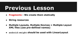Previous Lesson
● Fragments - We create them statically
● String resources
● Multiple Layouts, Multiple Devices = Multiple Layout
XML files (use pre-defined names)
● android:weight should be used with LinearLayout
 