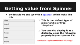 Getting value from Spinner
● By default we end up with a Spinner which looks like
this
1. This is the default type of
picker and is of type
“dropdown”
1. You can also display it as a
dialog by using the following
property in your Spinner XML
android:spinnerMode="dialog"
 