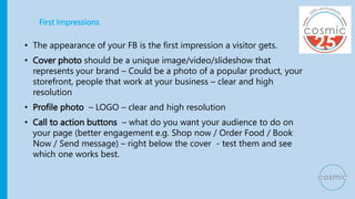 First Impressions
• The appearance of your FB is the first impression a visitor gets.
• Cover photo should be a unique ima...