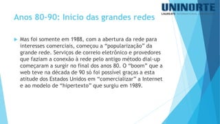 Mas foi somente em 1988, com a abertura da rede para interesses comerciais, começou a “popularização” da grande rede. Serviços de correio eletrônico e provedores que faziam a conexão à rede pelo antigo método dial-up começaram a surgir no final dos anos 80. O “boom” que a web teve na década de 90 só foi possível graças a esta atitude dos Estados Unidos em “comercializar” a Internet e ao modelo de “hipertexto” que surgiu em 1989. 
Anos 80-90: Início das grandes redes  