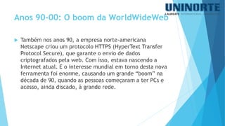 Também nos anos 90, a empresa norte-americana Netscape criou um protocolo HTTPS (HyperTextTransferProtocolSecure), que garante o envio de dados criptografados pela web. Com isso, estava nascendo a Internet atual. E o interesse mundial em torno desta nova ferramenta foi enorme, causando um grande “boom” na década de 90, quando as pessoas começaram a ter PCs e acesso, ainda discado, à grande rede. 
Anos 90-00: O boom da WorldWideWeb  