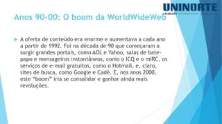 A oferta de conteúdo era enorme e aumentava a cada ano a partir de 1992. Foi na década de 90 que começaram a surgir grandes portais, como AOL e Yahoo, salas de bate- papo e mensageiros instantâneos, como o ICQ e o mIRC, os serviços de e-mail gratuitos, como o Hotmail, e, claro, sites de busca, como Google e Cadê. E, nos anos 2000, este “boom” iria se consolidar e ganhar ainda mais revoluções. 
Anos 90-00: O boom da WorldWideWeb  