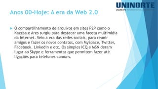 O compartilhamento de arquivos em sites P2P como o Kazzaae Ares surgiu para destacar uma faceta multimídia da Internet. Veio a era das redes sociais, para reunir amigos e fazer os novos contatos, com MySpace, Twitter, Facebook, Linkedine etc. Os simples ICQ e MSN deram lugar ao Skype e ferramentas que permitem fazer até ligações para telefones comuns. 
Anos 00-Hoje: A era da Web 2.0  