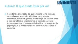 A tendência principal é de que o mobile tome conta do mercado cada vez mais. A ideia de estar sempre conectado à Internet ganhou muita força nos últimos anos e com os tabletse smartphones, a conexão à web se tornou quase que uma necessidade diária de boa parte da população. E o investimento das empresas nesta área só aumenta. 
Futuro: O que ainda vem por aí?  