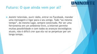 Assistir televisão, ouvir rádio, entrar no Facebook, mandar uma mensagem e ligar para o seu amigo. Tudo “ao mesmo tempo”, do mesmo lugar, sempre conectado. Por ser uma ferramenta em um ambiente livre, a Internet permite muitas possibilidade e com todos os avanços tecnológicos atuais, não é difícil crer que ela vai se perpetuar por um longo tempo. 
Futuro: O que ainda vem por aí? 