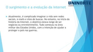 O surgimento e a evolução da internet 
Atualmente, é complicado imaginar a vida sem redes sociais, e-mails e sites de buscas. No entanto, no início da história da Internet, o objetivo estava longe de ser negócios ou entretenimento. Tudo começou na área militar dos Estados Unidos, com a intenção de ajudar a proteger o país nas guerras.  