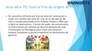 Anos 60 e 70: Guerra Fria dá origem às redes 
Os conceitos militares por trás da Internet começaram a surgir em meados dos anos 50, mas só na década de 60, com o mundo polarizado entre Estados Unidos e URSS que a ideia se desenvolveu. Cientes de poder da comunicação, os EUA criaram um sistema de descentralização de suas informações no Pentágono para evitar que possíveis ataques causassem a perda irreparável de documentos do governo.  
