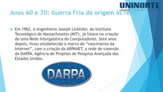 Em 1962, o engenheiro Joseph Licklider, do Instituto Tecnológico de Massachusetts (MIT), já falava na criação de uma Rede Intergaláticade Computadores. Sete anos depois, ficou estabelecido o marco do “nascimento da Internet”, com a criação da ARPANET, a rede de conexão da DARPA,Agência de Projetos de Pesquisa Avançada dos Estados Unidos. 
Anos 60 e 70: Guerra Fria dá origem às redes  