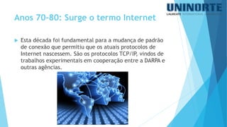 Esta década foi fundamental para a mudança de padrão de conexão que permitiu que os atuais protocolos de Internet nascessem.São os protocolos TCP/IP, vindos de trabalhos experimentais em cooperação entre a DARPA e outras agências. 
Anos 70-80: Surge o termo Internet  