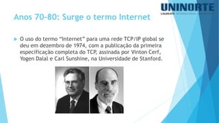 O uso do termo “Internet” para uma rede TCP/IP global se deu em dezembro de 1974, com a publicação da primeira especificação completa do TCP, assinada por VintonCerf, YogenDalale Carl Sunshine, na Universidade de Stanford. 
Anos 70-80: Surge o termo Internet  