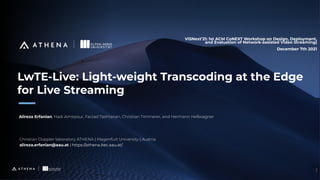 All rights reserved. ©2020
1
LwTE-Live: Light-weight Transcoding at the Edge
for Live Streaming
ViSNext’21: 1st ACM CoNEXT Workshop on Design, Deployment,
and Evaluation of Network-assisted Video Streaming)
December 7th 2021
Alireza Erfanian, Hadi Amirpour, Farzad Tashtarian, Christian Timmerer, and Hermann Hellwagner
Christian Doppler laboratory ATHENA | Klagenfurt University | Austria
alireza.erfanian@aau.at | https://athena.itec.aau.at/
 