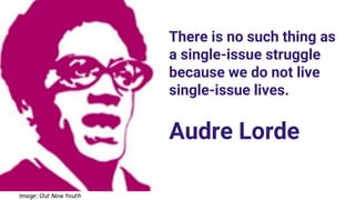 There is no such thing as
a single-issue struggle
because we do not live
single-issue lives.
Audre Lorde
 