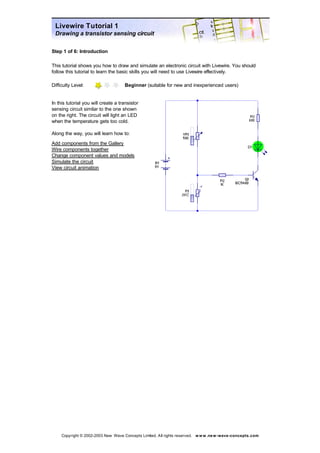 Livewire Tutorial 1 
Drawing a transistor sensing circuit 
Step 1 of 6: Introduction 
This tutorial shows you how to draw and simulate an electronic circuit with Livewire. You should 
follow this tutorial to learn the basic skills you will need to use Livewire effectively. 
Difficulty Level: Beginner (suitable for new and inexperienced users) 
In this tutorial you will create a transistor 
sensing circuit similar to the one shown 
on the right. The circuit will light an LED 
when the temperature gets too cold. 
Along the way, you will learn how to: 
Add components from the Gallery 
Wire components together 
Change component values and models 
Simulate the circuit 
View circuit animation 
Copyright © 2002-2003 New Wave Concepts Limited. All rights reserved. www.new-wave-concepts.com 
 