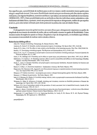 X CONGRESSO BRASILEIRO DE BIOMECÂNICA - VOLUME li
Isto significa que, a possibilidade de melhora para os ativos é menor, sendo necessário menor ganho para
atingir a amplitude normal. Esta maior flexibilidade inicial seria provavelmente pelo fato destes sujeitos
realizarem, com alguma freqüência, exercícios aeróbicos o que induz a um aumento da amplitude de movimento
(WIEMANN, 1997). Outra possibilidade pode ser atribuída ao fato dos indivíduos serem sedentários e não
realizarem atividade fisica, e portanto, terem um potencial de resposta ao alongamento, melhor do que aqueles
já ativos, pois estes teriam utilizado parte deste potencial na prática das suas atividades fisicas.
Conclusão
O alongamento muscular global mostrou ser mais eficaz que o alongamento segmentar no ganho de
amplitude de movimento da extensão dejoelho, não se verificando o mesmo no ganho de flexibilidade. Como
existem muitas divergências quanto ao tempo, frequência e tipo de alongamento, os resultados aqui obtidos
nos remetem à necessidade de realizar outros estudos clínicos.
Referências bibliográficas
Alter, M. J. Science of stretching. Champaingn, IL: Human Kinetics, 1988.
Anderson, B., Burke E. R. Scientific, medical and practical aspects of stretching. Clin Sports Med. 1991; 10:63-86.
Bandy, W. D., Irion, J. M. The effect ofstatic stretch on the flexibility ofthe hamstring muscles. Phys Ther. 1994;74:845-50.
Bealieu, J. E. Developing a stretching programo The Physician and Sportsmedicine, 9(11), 59-69,1981.
Etnyre, B. R., Lee, E. J. Comments on proprioceptive neuromuscular facilitation stretching techniques. Research Quaterly for
Exercise and Sport, 58, 1-5, 1987.
Gleim, G. w., McHugh, MP. Flexibility and its effects on sports injury and performance. Sports Med., 1997; 24 (5): 289-99.
Halbertsma, J. P., Goeken, L. N. Stretching exercises: effect on passive extensibility and stiffness in short hamstrings ofhealthy
subjects. Arch Phys Med RehabiI. 1994; 75 (9): 976-81.
Hardy, L., Jones, D. Dynamic flexibility and proprioceptive neuromuscular facilitation. Research Quaterly for Exercise and
Sport, 57, 150-153, 1986.
Kisner, C.; Colby, L. A. Exercicios terapêuticos - ftmdamentos e técnicas. São Paulo: Manole, 1992.
Magnusson, S.P.,Simonsen, E.B., Aagaard, P.,et aI. Biomechanial responses to repeated stretches in human hamstring muscle in
vivo. Aro J Sports Med 1996; 24 (5): 622-28
Marques, A. P. Cadeias musculares - um programa para ensinar avaliação fisioterapêutica global. São Paulo, Manole. 2000.
Marques, A. P. Manual de goniometria. São Paulo, Manole. 1997.
Sady, S. P.,Wartman, M., Blanke, D. Flexibility training: ballistic, static or proprioceptive neuromuscular facilitation? Arch Phys
Med RehabiI. 1982; 63:261-3.
Wiemann, K., Hahn, K. Influences of strengili, stretching and circulatory exercises on flexibility parameters af human the
hamstrings. Int J Sports Med. 1997; (18): 340-46.
Williams, P. E. Use of intermittent stretch in the prevention of serial sarcomere loss in immobilized muscle. Annals of the
RheumaticDiseases. 1990,49: 316-17.
Williams, L., Shrler, L Stretching before exercises does not reduce the risk oflocal muscle injury : a critical review afthe clinical
and basic science literature. ClinicalJournal ofSport Medicine, 1999,9: 221-27.
Zachezewski J. E. apud Bandy, D. B. et ai. Improving flexibility. In: Scully, R. M., Barnes, M. R. eds. Physical Therapy.
Philadelphia, PA: JB Lippincatt Co: 1989:698-99.
pasqual@usp.br
239
 