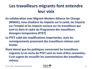 Les travailleurs migrants font entendre 
leur voix 
En collaboration avec Migrant Workers Alliance for Change 
(MWAC), nous étudions les impacts sur la santé, les impacts 
sur l'emploi et les impacts sociaux sur les travailleurs qui 
sont ici dans le cadre du Programme des travailleurs 
étrangers temporaires (PTET) 
Le PTET subit des modifications importantes, mais les 
renseignements provenant des travailleurs mêmes sont 
limités 
Étant donné que les politiques concernant les travailleurs 
migrants ici en vertu du PTET sont en train d'être remaniées, 
il est urgent de recueillir les commentaires des travailleurs 
mêmes 
27 oct. 2014 | www.wellesleyinstitute.com 11 
 