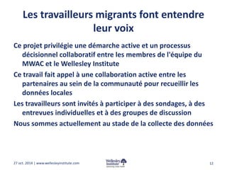 Les travailleurs migrants font entendre 
leur voix 
Ce projet privilégie une démarche active et un processus 
décisionnel collaboratif entre les membres de l'équipe du 
MWAC et le Wellesley Institute 
Ce travail fait appel à une collaboration active entre les 
partenaires au sein de la communauté pour recueillir les 
données locales 
Les travailleurs sont invités à participer à des sondages, à des 
entrevues individuelles et à des groupes de discussion 
Nous sommes actuellement au stade de la collecte des données 
27 oct. 2014 | www.wellesleyinstitute.com 12 
 