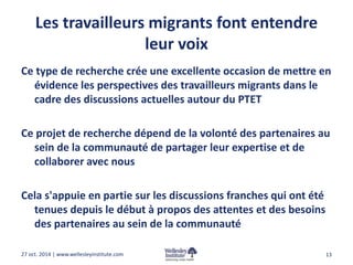 Les travailleurs migrants font entendre 
leur voix 
Ce type de recherche crée une excellente occasion de mettre en 
évidence les perspectives des travailleurs migrants dans le 
cadre des discussions actuelles autour du PTET 
Ce projet de recherche dépend de la volonté des partenaires au 
sein de la communauté de partager leur expertise et de 
collaborer avec nous 
Cela s'appuie en partie sur les discussions franches qui ont été 
tenues depuis le début à propos des attentes et des besoins 
des partenaires au sein de la communauté 
27 oct. 2014 | www.wellesleyinstitute.com 13 
 