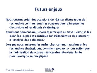 Futurs enjeux 
Nous devons créer des occasions de réaliser divers types de 
recherches communautaires conçues pour alimenter les 
discussions et les débats stratégiques 
Comment pouvons-nous nous assurer que ce travail valorise les 
données locales et contribue concrètement et crédiblement 
à l'analyse des politiques? 
Lorsque nous unissons les recherches communautaires et les 
recherches stratégiques, comment pouvons-nous éviter que 
la mobilisation des connaissances des intervenants de 
première ligne soit négligée? 
27 oct. 2014 | www.wellesleyinstitute.com 14 
 