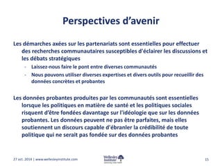 Perspectives d’avenir 
Les démarches axées sur les partenariats sont essentielles pour effectuer 
des recherches communautaires susceptibles d'éclairer les discussions et 
les débats stratégiques 
- Laissez-nous faire le pont entre diverses communautés 
- Nous pouvons utiliser diverses expertises et divers outils pour recueillir des 
données concrètes et probantes 
Les données probantes produites par les communautés sont essentielles 
lorsque les politiques en matière de santé et les politiques sociales 
risquent d’être fondées davantage sur l'idéologie que sur les données 
probantes. Les données peuvent ne pas être parfaites, mais elles 
soutiennent un discours capable d'ébranler la crédibilité de toute 
politique qui ne serait pas fondée sur des données probantes 
27 oct. 2014 | www.wellesleyinstitute.com 15 
 