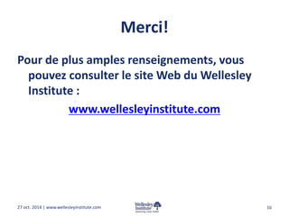 Merci! 
Pour de plus amples renseignements, vous 
pouvez consulter le site Web du Wellesley 
Institute : 
www.wellesleyinstitute.com 
27 oct. 2014 | www.wellesleyinstitute.com 16 
