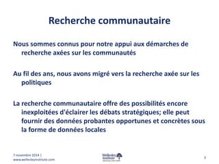 Recherche communautaire 
Nous sommes connus pour notre appui aux démarches de 
recherche axées sur les communautés 
Au fil des ans, nous avons migré vers la recherche axée sur les 
politiques 
La recherche communautaire offre des possibilités encore 
inexploitées d'éclairer les débats stratégiques; elle peut 
fournir des données probantes opportunes et concrètes sous 
la forme de données locales 
3 
7 novembre 2014 | 
www.wellesleyinstitute.com 
 